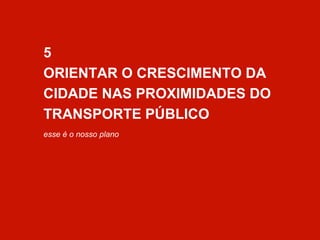 5 
ORIENTAR O CRESCIMENTO DA 
CIDADE NAS PROXIMIDADES DO 
TRANSPORTE PÚBLICO 
esse é o nosso plano 
 