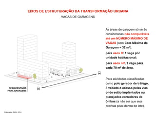 EIXOS DE ESTRUTURAÇÃO DA TRANSFORMAÇÃO URBANA 
VAGAS DE GARAGENS 
DESINCENTIVOS 
PARA GARAGENS 
Elaboração: SMDU, 2014 
As áreas de garagem só serão 
consideradas não computáveis 
até um NÚMERO MÁXIMO DE 
VAGAS (com Cota Máxima de 
Garagem = 32 m²): 
para usos R: 1 vaga por 
unidade habitacional; 
para usos nR, 1 vaga para 
cada 70 m² de área. 
Para atividades classificadas 
como polo gerador de tráfego, 
é vedado o acesso pelas vias 
onde estão implantados ou 
planejados corredores de 
ônibus (a não ser que seja 
prevista pista dentro do lote). 
 