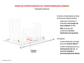 EIXOS DE ESTRUTURAÇÃO DA TRANSFORMAÇÃO URBANA 
FRUIÇÃO PÚBLICA 
Elaboração: SMDU, 2014 
FRUIÇÃO 
PÚBLICA 
Incentivo à destinação de área 
do lote para fruição pública: 
potencial construtivo é 
calculado em função da 
área original do lote; 
50% de potencial 
construtivo da área 
destinada será gratuito. 
Condições: 
a área destinada à fruição 
deve ter mínimo 250 m²; 
e estar localizada junto ao 
alinhamento da via, no 
nível da calçada e 
permanentemente aberta. 
 
