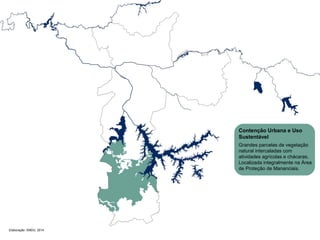 Elaboração: SMDU, 2014 
Contenção Urbana e Uso 
Sustentável 
Grandes parcelas de vegetação 
natural intercaladas com 
atividades agrícolas e chácaras. 
Localizada integralmente na Área 
de Proteção de Mananciais. 
 