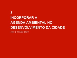 8 
INCORPORAR A 
AGENDA AMBIENTAL NO 
DESENVOLVIMENTO DA CIDADE 
esse é o nosso plano 
 