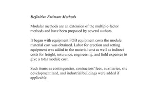 Definitive Estimate Methods
Modular methods are an extension of the multiple-factor
methods and have been proposed by several authors.
It began with equipment FOB equipment costs the module
material cost was obtained. Labor for erection and setting
equipment was added to the material cost as well as indirect
costs for freight, insurance, engineering, and field expenses to
give a total module cost.
Such items as contingencies, contractors’ fees, auxiliaries, site
development land, and industrial buildings were added if
applicable.
 