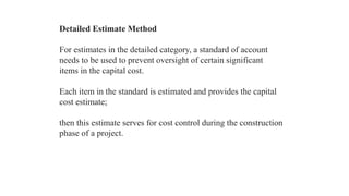 Detailed Estimate Method
For estimates in the detailed category, a standard of account
needs to be used to prevent oversight of certain significant
items in the capital cost.
Each item in the standard is estimated and provides the capital
cost estimate;
then this estimate serves for cost control during the construction
phase of a project.
 