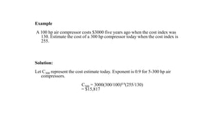 Example
A 100 hp air compressor costs $3000 five years ago when the cost index was
130. Estimate the cost of a 300 hp compressor today when the cost index is
255.
Solution:
Let C300 represent the cost estimate today. Exponent is 0.9 for 5-300 hp air
compressors.
C300 = 3000(300/100)0.9(255/130)
= $15,817
 