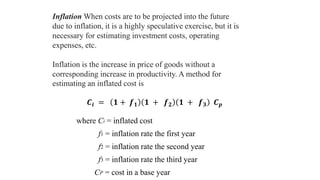 Inflation When costs are to be projected into the future
due to inflation, it is a highly speculative exercise, but it is
necessary for estimating investment costs, operating
expenses, etc.
Inflation is the increase in price of goods without a
corresponding increase in productivity. A method for
estimating an inflated cost is
where Ci = inflated cost
f1 = inflation rate the first year
f2 = inflation rate the second year
f3 = inflation rate the third year
CP = cost in a base year
𝑪𝒊 = 𝟏 + 𝒇 𝟏 𝟏 + 𝒇 𝟐 𝟏 + 𝒇 𝟑 𝑪 𝒑
 