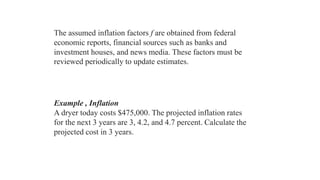 The assumed inflation factors f are obtained from federal
economic reports, financial sources such as banks and
investment houses, and news media. These factors must be
reviewed periodically to update estimates.
Example , Inflation
A dryer today costs $475,000. The projected inflation rates
for the next 3 years are 3, 4.2, and 4.7 percent. Calculate the
projected cost in 3 years.
 