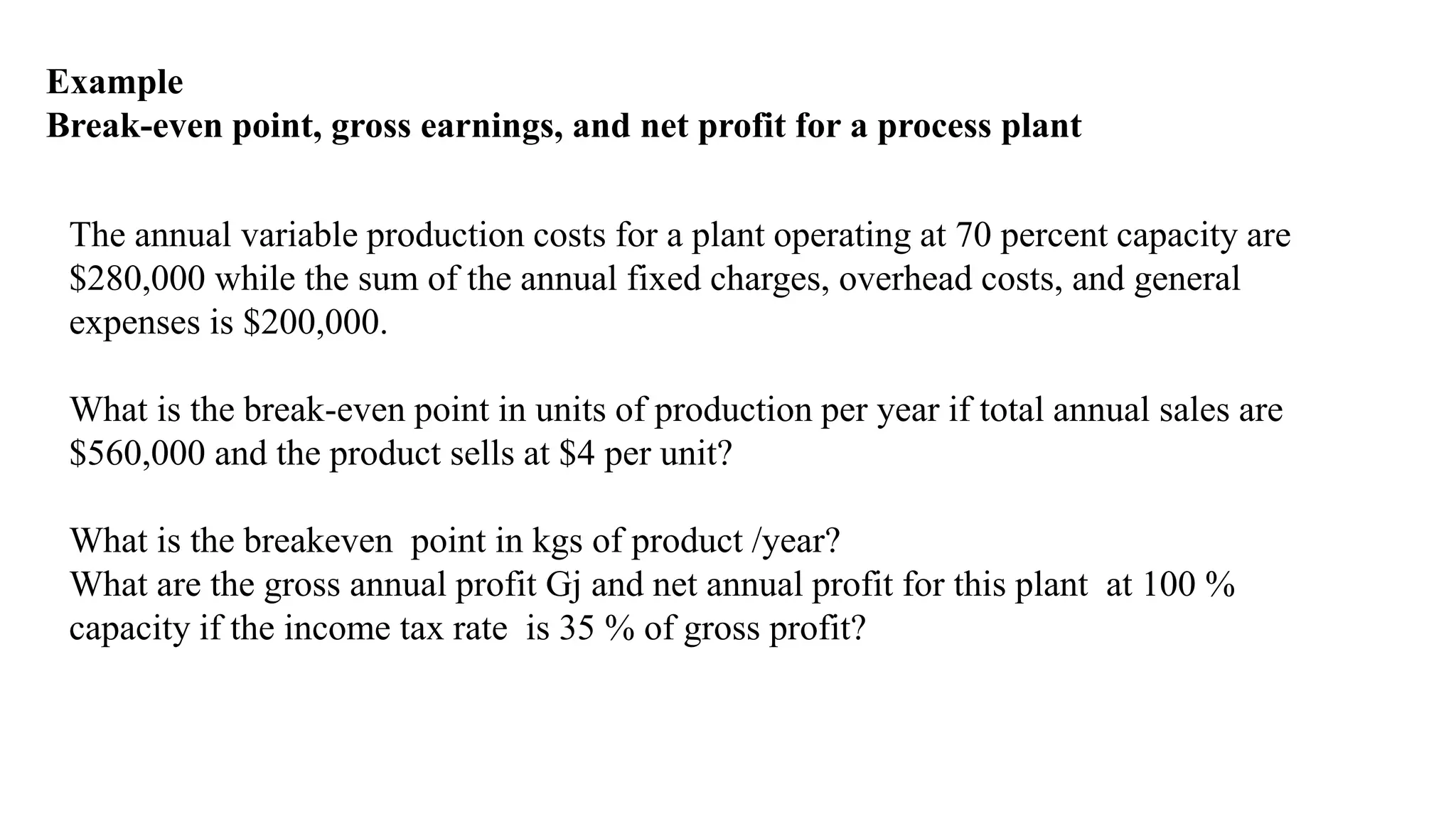 Example
Break-even point, gross earnings, and net profit for a process plant
The annual variable production costs for a plant operating at 70 percent capacity are
$280,000 while the sum of the annual fixed charges, overhead costs, and general
expenses is $200,000.
What is the break-even point in units of production per year if total annual sales are
$560,000 and the product sells at $4 per unit?
What is the breakeven point in kgs of product /year?
What are the gross annual profit Gj and net annual profit for this plant at 100 %
capacity if the income tax rate is 35 % of gross profit?
 