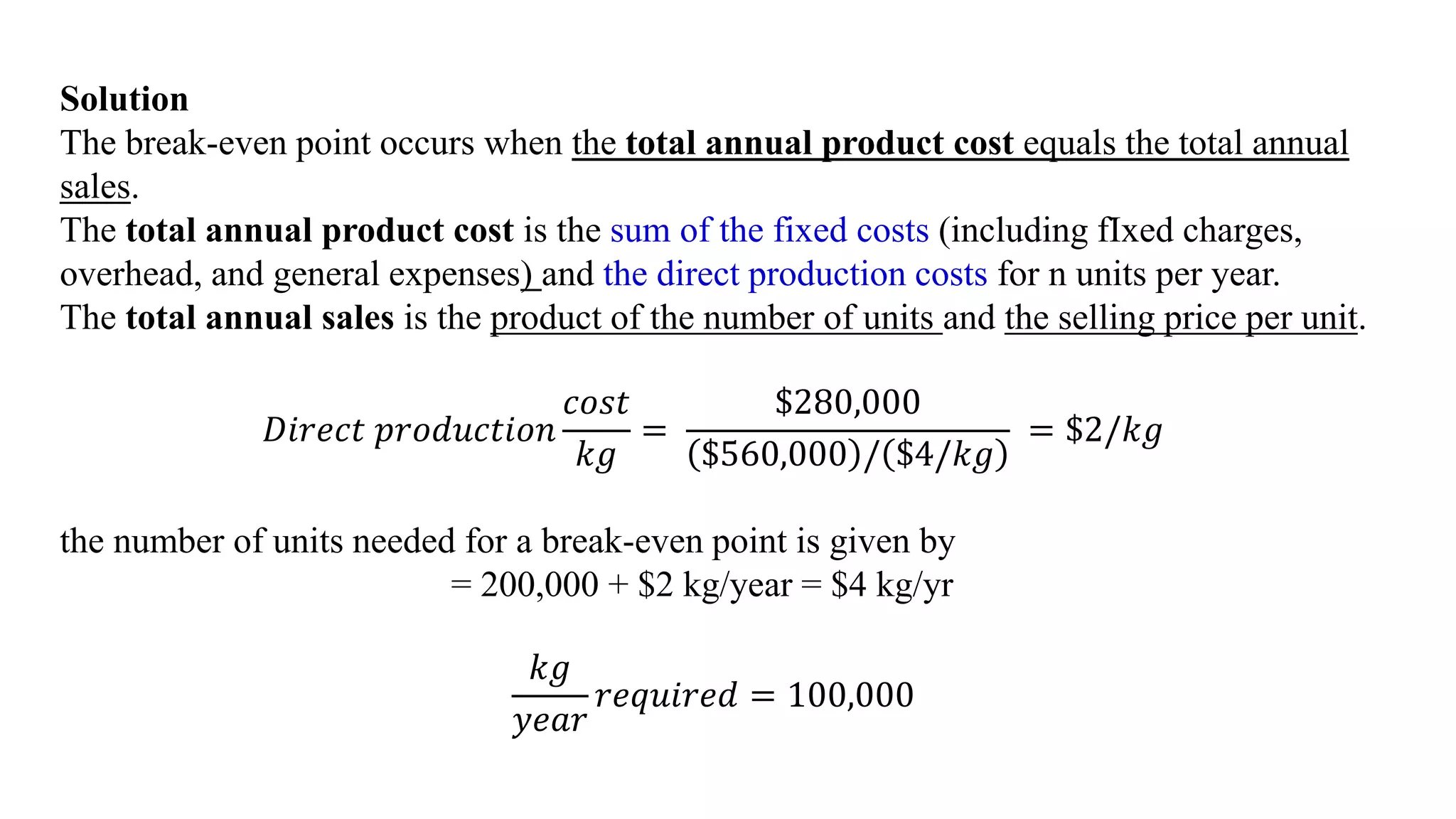 Solution
The break-even point occurs when the total annual product cost equals the total annual
sales.
The total annual product cost is the sum of the fixed costs (including fIxed charges,
overhead, and general expenses) and the direct production costs for n units per year.
The total annual sales is the product of the number of units and the selling price per unit.
𝐷𝑖𝑟𝑒𝑐𝑡 𝑝𝑟𝑜𝑑𝑢𝑐𝑡𝑖𝑜𝑛
𝑐𝑜𝑠𝑡
𝑘𝑔
=
$280,000
$560,000 / $4/𝑘𝑔
= $2/𝑘𝑔
the number of units needed for a break-even point is given by
= 200,000 + $2 kg/year = $4 kg/yr
𝑘𝑔
𝑦𝑒𝑎𝑟
𝑟𝑒𝑞𝑢𝑖𝑟𝑒𝑑 = 100,000
 