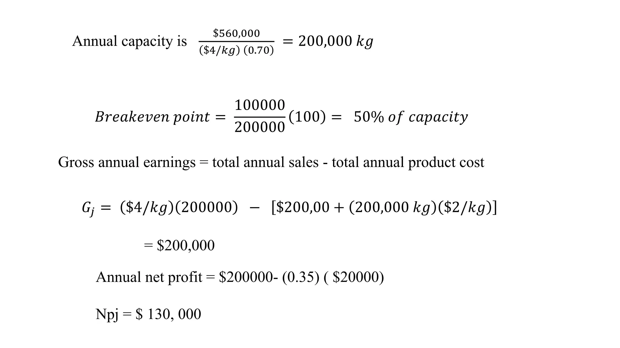 Gross annual earnings = total annual sales - total annual product cost
Annual capacity is
$560,000
$4/𝑘𝑔 0.70
= 200,000 𝑘𝑔
𝐵𝑟𝑒𝑎𝑘𝑒𝑣𝑒𝑛 𝑝𝑜𝑖𝑛𝑡 =
100000
200000
100 = 50% 𝑜𝑓 𝑐𝑎𝑝𝑎𝑐𝑖𝑡𝑦
𝐺𝑗 = $4/𝑘𝑔 200000 − $200,00 + 200,000 𝑘𝑔 $2/𝑘𝑔
= $200,000
Annual net profit = $200000- (0.35) ( $20000)
Npj = $ 130, 000
 