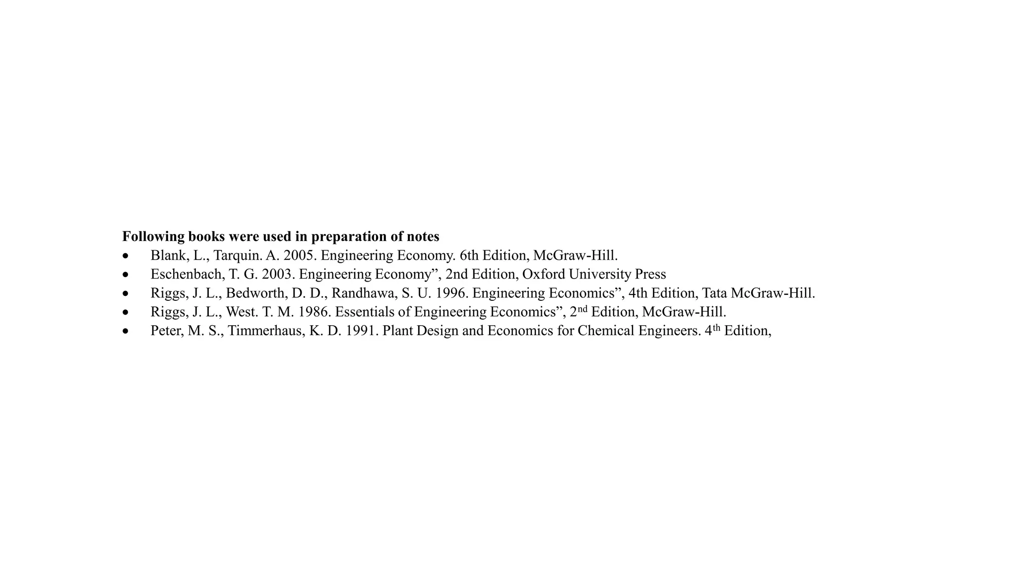Following books were used in preparation of notes
 Blank, L., Tarquin. A. 2005. Engineering Economy. 6th Edition, McGraw-Hill.
 Eschenbach, T. G. 2003. Engineering Economy”, 2nd Edition, Oxford University Press
 Riggs, J. L., Bedworth, D. D., Randhawa, S. U. 1996. Engineering Economics”, 4th Edition, Tata McGraw-Hill.
 Riggs, J. L., West. T. M. 1986. Essentials of Engineering Economics”, 2nd Edition, McGraw-Hill.
 Peter, M. S., Timmerhaus, K. D. 1991. Plant Design and Economics for Chemical Engineers. 4th Edition,
 