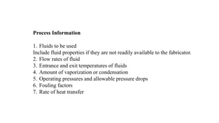 Process Information
1. Fluids to be used
Include fluid properties if they are not readily available to the fabricator.
2. Flow rates of fluid
3. Entrance and exit temperatures of fluids
4. Amount of vaporization or condensation
5. Operating pressures and allowable pressure drops
6. Fouling factors
7. Rate of heat transfer
 