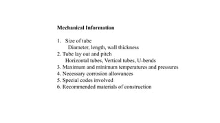 Mechanical Information
1. Size of tube
Diameter, length, wall thickness
2. Tube lay out and pitch
Horizontal tubes, Vertical tubes, U-bends
3. Maximum and minimum temperatures and pressures
4. Necessary corrosion allowances
5. Special codes involved
6. Recommended materials of construction
 
