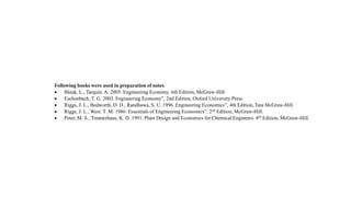 Following books were used in preparation of notes
 Blank, L., Tarquin. A. 2005. Engineering Economy. 6th Edition, McGraw-Hill.
 Eschenbach, T. G. 2003. Engineering Economy”, 2nd Edition, Oxford University Press
 Riggs, J. L., Bedworth, D. D., Randhawa, S. U. 1996. Engineering Economics”, 4th Edition, Tata McGraw-Hill.
 Riggs, J. L., West. T. M. 1986. Essentials of Engineering Economics”, 2nd Edition, McGraw-Hill.
 Peter, M. S., Timmerhaus, K. D. 1991. Plant Design and Economics for Chemical Engineers. 4th Edition, McGraw-Hill.
 