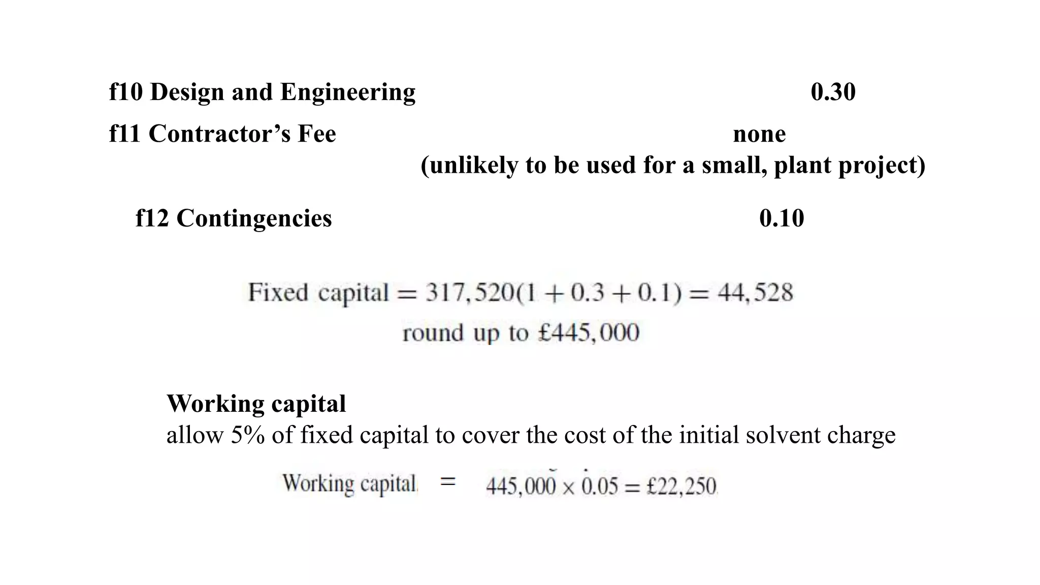 f10 Design and Engineering 0.30
f11 Contractor’s Fee none
(unlikely to be used for a small, plant project)
f12 Contingencies 0.10
Working capital
allow 5% of fixed capital to cover the cost of the initial solvent charge
 