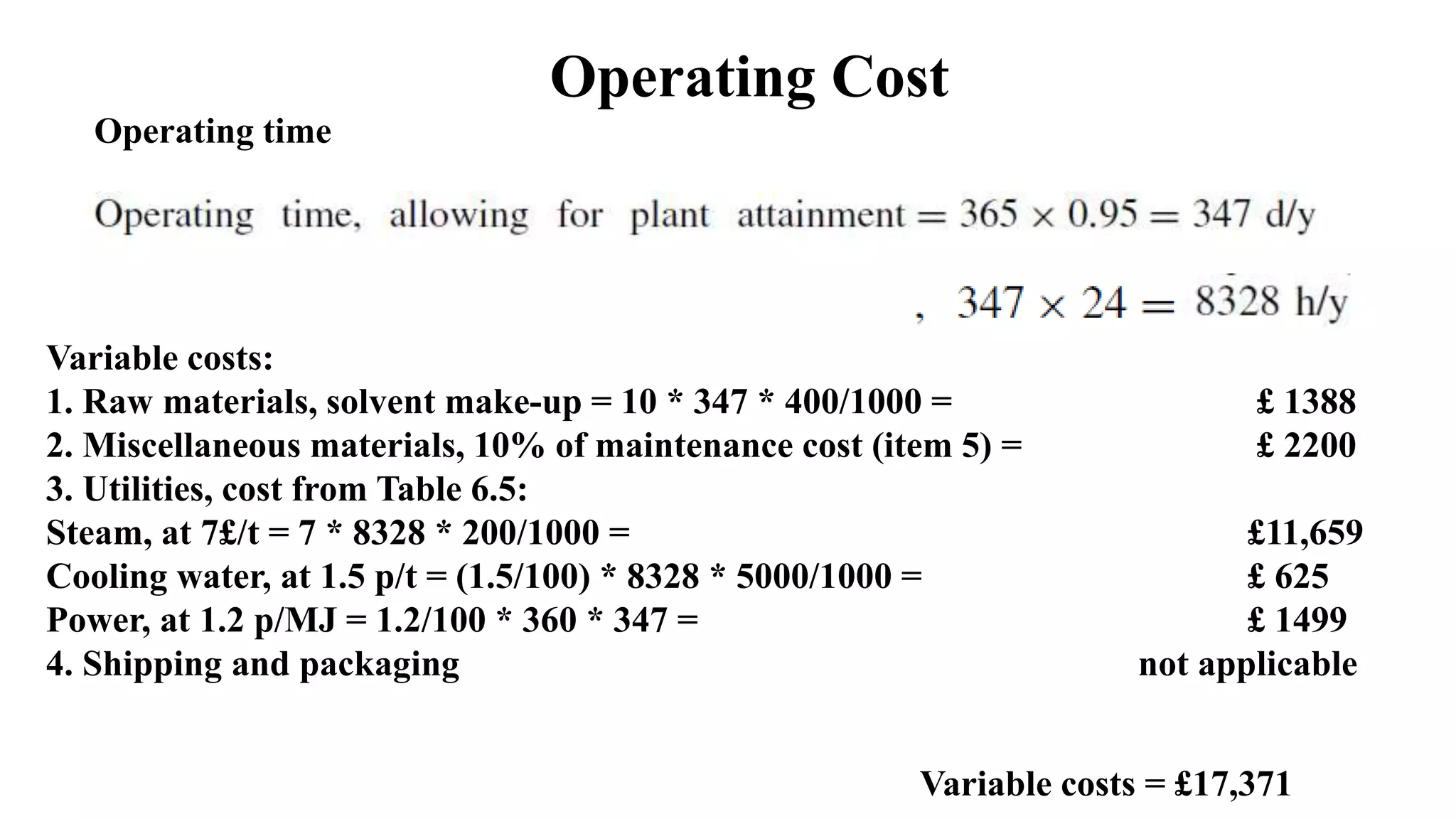 Operating Cost
Operating time
Variable costs:
1. Raw materials, solvent make-up = 10 * 347 * 400/1000 = £ 1388
2. Miscellaneous materials, 10% of maintenance cost (item 5) = £ 2200
3. Utilities, cost from Table 6.5:
Steam, at 7£/t = 7 * 8328 * 200/1000 = £11,659
Cooling water, at 1.5 p/t = (1.5/100) * 8328 * 5000/1000 = £ 625
Power, at 1.2 p/MJ = 1.2/100 * 360 * 347 = £ 1499
4. Shipping and packaging not applicable
Variable costs = £17,371
 
