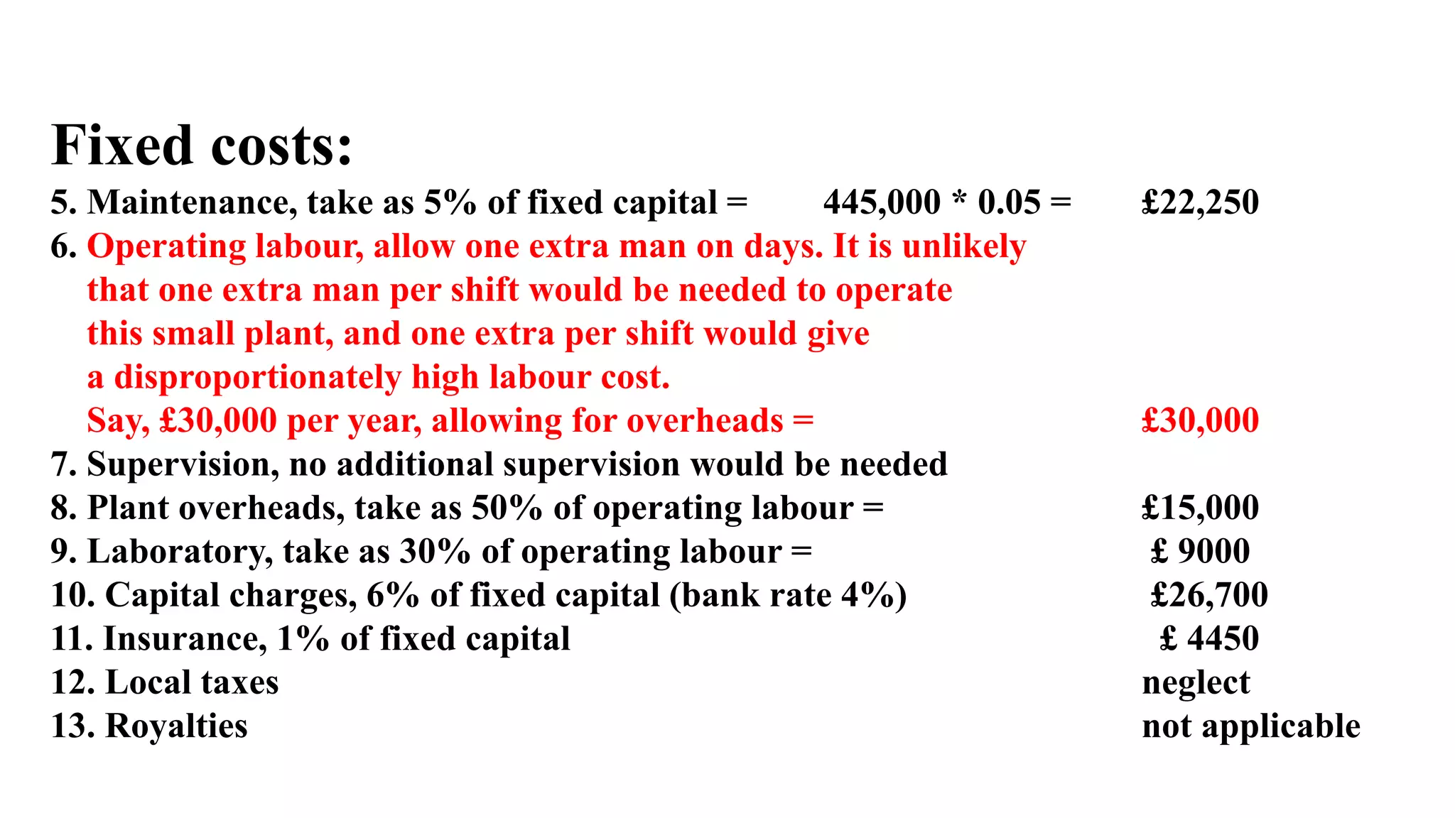 Fixed costs:
5. Maintenance, take as 5% of fixed capital = 445,000 * 0.05 = £22,250
6. Operating labour, allow one extra man on days. It is unlikely
that one extra man per shift would be needed to operate
this small plant, and one extra per shift would give
a disproportionately high labour cost.
Say, £30,000 per year, allowing for overheads = £30,000
7. Supervision, no additional supervision would be needed
8. Plant overheads, take as 50% of operating labour = £15,000
9. Laboratory, take as 30% of operating labour = £ 9000
10. Capital charges, 6% of fixed capital (bank rate 4%) £26,700
11. Insurance, 1% of fixed capital £ 4450
12. Local taxes neglect
13. Royalties not applicable
 