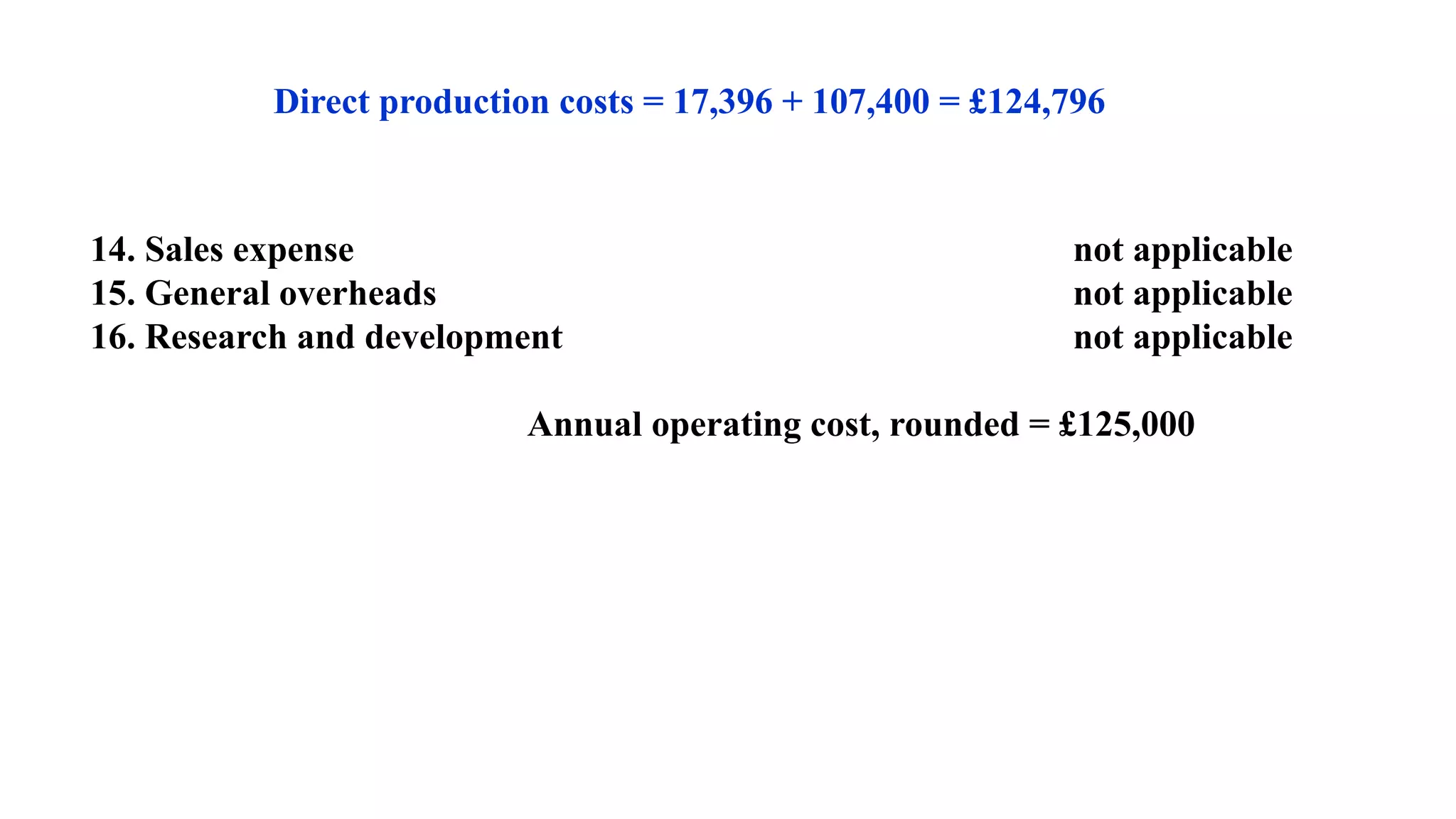 Direct production costs = 17,396 + 107,400 = £124,796
14. Sales expense not applicable
15. General overheads not applicable
16. Research and development not applicable
Annual operating cost, rounded = £125,000
 