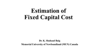 Estimation of
Fixed Capital Cost
Dr. K. Shahzad Baig
Memorial University of Newfoundland (MUN) Canada
 
