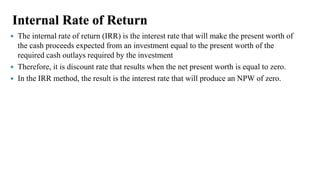Internal Rate of Return
 The internal rate of return (IRR) is the interest rate that will make the present worth of
the cash proceeds expected from an investment equal to the present worth of the
required cash outlays required by the investment
 Therefore, it is discount rate that results when the net present worth is equal to zero.
 In the IRR method, the result is the interest rate that will produce an NPW of zero.
 