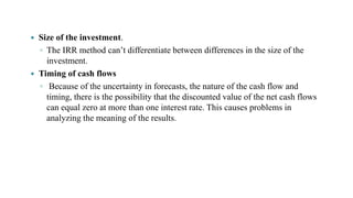  Size of the investment.
◦ The IRR method can’t differentiate between differences in the size of the
investment.
 Timing of cash flows
◦ Because of the uncertainty in forecasts, the nature of the cash flow and
timing, there is the possibility that the discounted value of the net cash flows
can equal zero at more than one interest rate. This causes problems in
analyzing the meaning of the results.
 