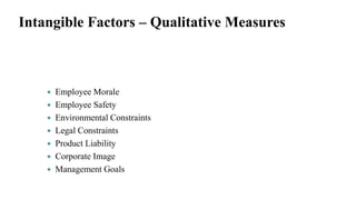 Intangible Factors – Qualitative Measures
 Employee Morale
 Employee Safety
 Environmental Constraints
 Legal Constraints
 Product Liability
 Corporate Image
 Management Goals
 