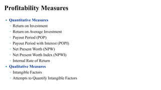 Profitability Measures
 Quantitative Measures
◦ Return on Investment
◦ Return on Average Investment
◦ Payout Period (POP)
◦ Payout Period with Interest (POPI)
◦ Net Present Worth (NPW)
◦ Net Present Worth Index (NPWI)
◦ Internal Rate of Return
 Qualitative Measures
◦ Intangible Factors
◦ Attempts to Quantify Intangible Factors
 
