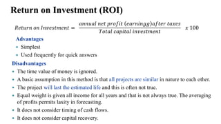 Return on Investment (ROI)
𝑅𝑒𝑡𝑢𝑟𝑛 𝑜𝑛 𝐼𝑛𝑣𝑒𝑠𝑡𝑚𝑒𝑛𝑡 =
𝑎𝑛𝑛𝑢𝑎𝑙 𝑛𝑒𝑡 𝑝𝑟𝑜𝑓𝑖𝑡 𝑒𝑎𝑟𝑛𝑖𝑛𝑔𝑔 𝑎𝑓𝑡𝑒𝑟 𝑡𝑎𝑥𝑒𝑠
𝑇𝑜𝑡𝑎𝑙 𝑐𝑎𝑝𝑖𝑡𝑎𝑙 𝑖𝑛𝑣𝑒𝑠𝑡𝑚𝑒𝑛𝑡
𝑥 100
Advantages
 Simplest
 Used frequently for quick answers
Disadvantages
 The time value of money is ignored.
 A basic assumption in this method is that all projects are similar in nature to each other.
 The project will last the estimated life and this is often not true.
 Equal weight is given all income for all years and that is not always true. The averaging
of profits permits laxity in forecasting.
 It does not consider timing of cash flows.
 It does not consider capital recovery.
 