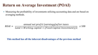 Return on Average Investment (POAI)
 Measuring the profitability of investments utilizing accounting data and are based on
averaging methods.
𝑅𝑂𝐴𝐼 =
𝑎𝑛𝑛𝑢𝑎𝑙 𝑛𝑒𝑡 𝑝𝑟𝑜𝑓𝑖𝑡 𝑒𝑎𝑟𝑛𝑖𝑛𝑔𝑔 𝑎𝑓𝑡𝑒𝑟 𝑡𝑎𝑥𝑒𝑠
𝐿𝑎𝑛𝑑 + 𝑊𝑜𝑟𝑘𝑖𝑛𝑔 𝑐𝑎𝑝𝑖𝑡𝑎𝑙 + (𝐹𝑖𝑥𝑒𝑑 𝐶𝑎𝑝𝑖𝑡𝑎𝑙 𝐼𝑛𝑣𝑒𝑠𝑡𝑚𝑒𝑛𝑡)/2
𝑥 100
This method has all the inherent disadvantages of the previous method
 