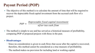 Payout Period (POP)
 The method is simple to use and has served as a historical measure of profitability,
comparing POP of proposed projects with those in the past.
 Disadvantages
◦ Since no consideration is given to cash flows that occur after the capital is recovered;
therefore, this method cannot be considered as a true measure of profitability.
◦ The method makes no provision for including land or working capital.
𝑃𝑂𝑃 =
𝐷𝑒𝑝𝑟𝑒𝑐𝑖𝑎𝑏𝑙𝑒 𝑓𝑖𝑥𝑒𝑑 𝑐𝑎𝑝𝑖𝑡𝑎𝑙 𝑖𝑛𝑣𝑒𝑠𝑡𝑚𝑒𝑛𝑡
𝑎𝑓𝑡𝑒𝑟 𝑡𝑎𝑥 𝑐𝑎𝑠ℎ 𝑓𝑙𝑜𝑤
 The objective of this method is to calculate the amount of time that will be required to
recover the depreciable fixed capital investment from the accrued cash flow of a
project.
 