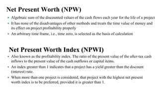 Net Present Worth (NPW)
 Algebraic sum of the discounted values of the cash flows each year for the life of a project
 It has none of the disadvantages of other methods and treats the time value of money and
its effect on project profitability properly
 An arbitrary time frame, i.e., time zero, is selected as the basis of calculation
Net Present Worth Index (NPWI)
 Also known as the profitability index. The ratio of the present value of the after-tax cash
inflows to the present value of the cash outflows or capital items.
 An index greater than 1 indicates that a project has a yield greater than the discount
(interest) rate.
 When more than one project is considered, that project with the highest net present
worth index is to be preferred, provided it is greater than 1.
 