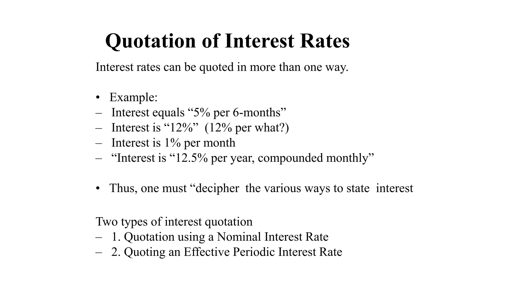 Quotation of Interest Rates
Interest rates can be quoted in more than one way.
• Example:
– Interest equals “5% per 6-months”
– Interest is “12%” (12% per what?)
– Interest is 1% per month
– “Interest is “12.5% per year, compounded monthly”
• Thus, one must “decipher the various ways to state interest
Two types of interest quotation
– 1. Quotation using a Nominal Interest Rate
– 2. Quoting an Effective Periodic Interest Rate
 