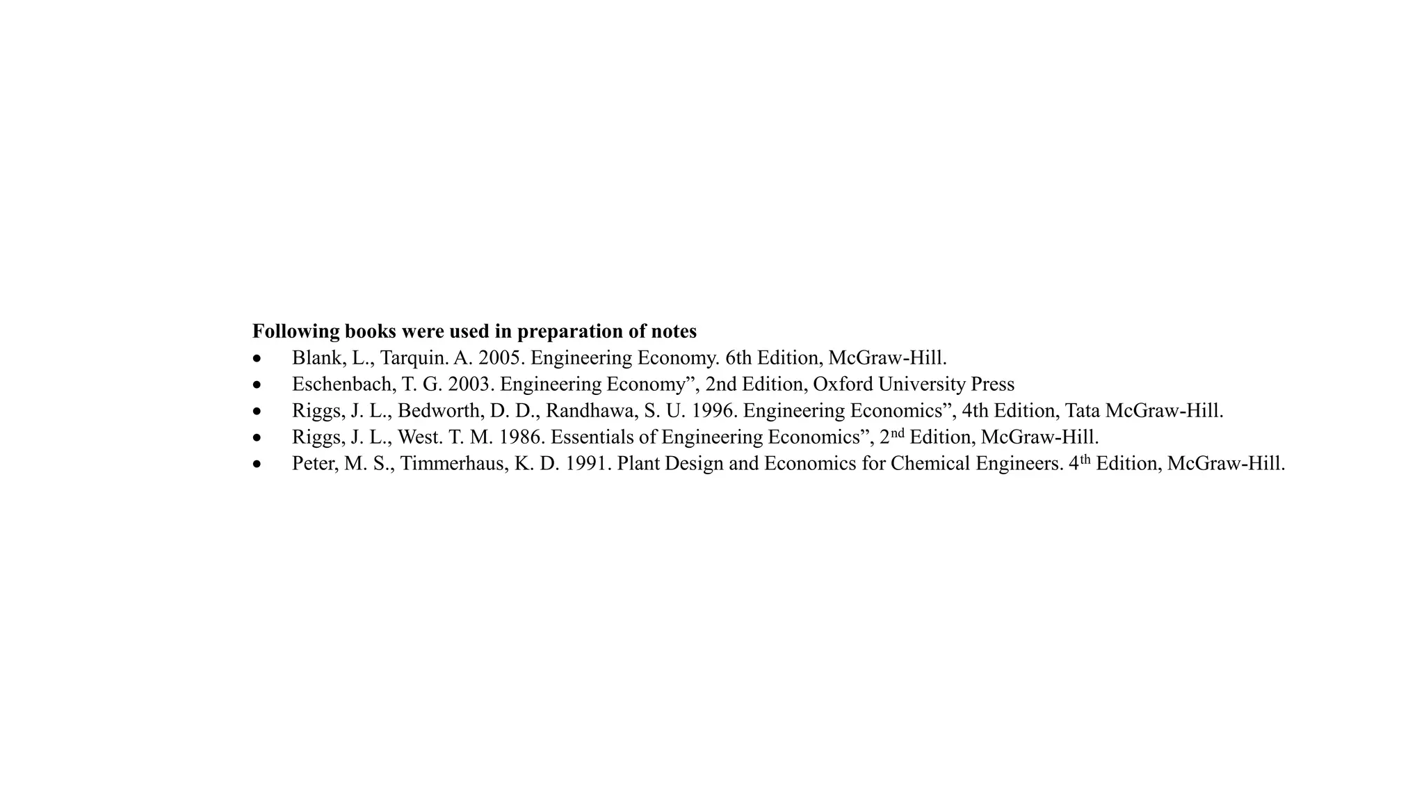 Following books were used in preparation of notes
 Blank, L., Tarquin. A. 2005. Engineering Economy. 6th Edition, McGraw-Hill.
 Eschenbach, T. G. 2003. Engineering Economy”, 2nd Edition, Oxford University Press
 Riggs, J. L., Bedworth, D. D., Randhawa, S. U. 1996. Engineering Economics”, 4th Edition, Tata McGraw-Hill.
 Riggs, J. L., West. T. M. 1986. Essentials of Engineering Economics”, 2nd Edition, McGraw-Hill.
 Peter, M. S., Timmerhaus, K. D. 1991. Plant Design and Economics for Chemical Engineers. 4th Edition, McGraw-Hill.
 
