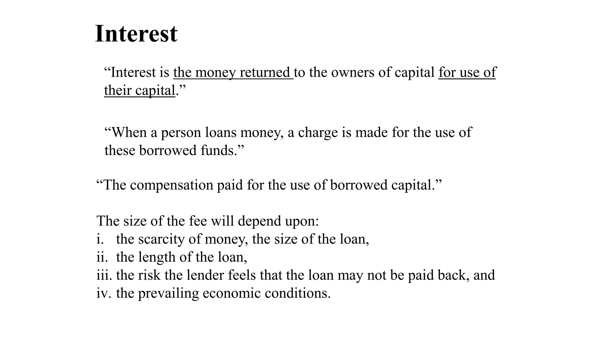 Interest
“Interest is the money returned to the owners of capital for use of
their capital.”
“When a person loans money, a charge is made for the use of
these borrowed funds.”
“The compensation paid for the use of borrowed capital.”
The size of the fee will depend upon:
i. the scarcity of money, the size of the loan,
ii. the length of the loan,
iii. the risk the lender feels that the loan may not be paid back, and
iv. the prevailing economic conditions.
 
