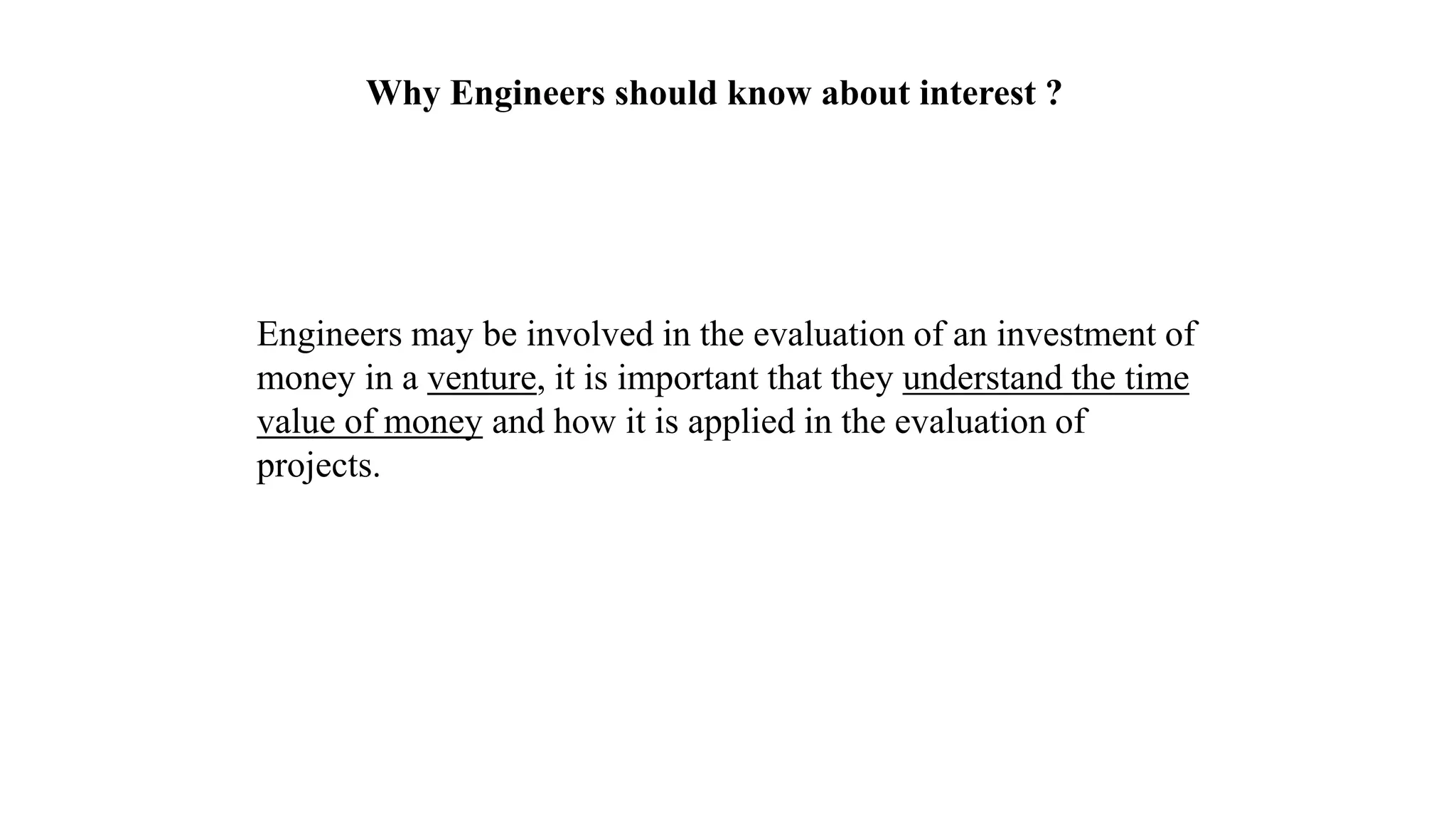 Why Engineers should know about interest ?
Engineers may be involved in the evaluation of an investment of
money in a venture, it is important that they understand the time
value of money and how it is applied in the evaluation of
projects.
 