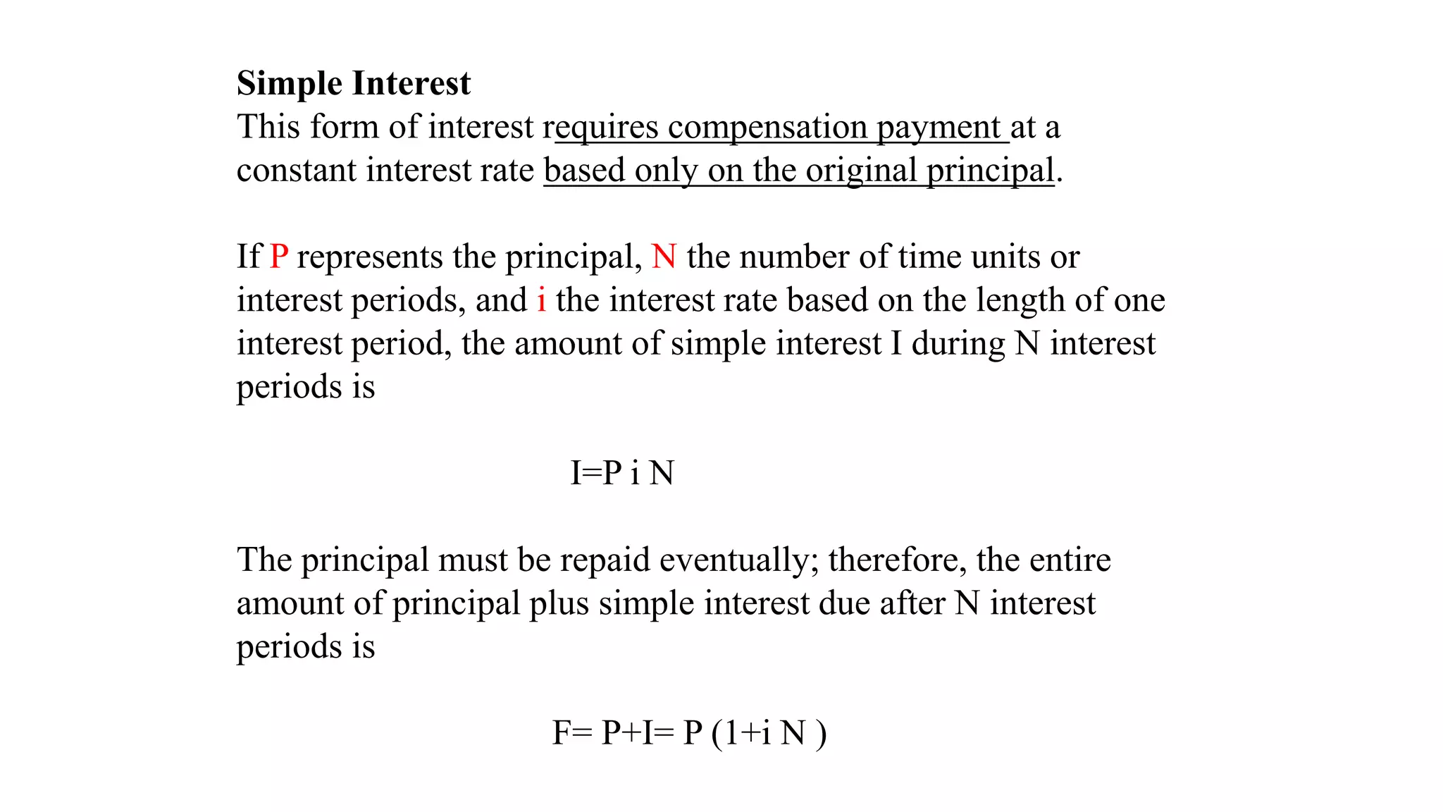 Simple Interest
This form of interest requires compensation payment at a
constant interest rate based only on the original principal.
If P represents the principal, N the number of time units or
interest periods, and i the interest rate based on the length of one
interest period, the amount of simple interest I during N interest
periods is
I=P i N
The principal must be repaid eventually; therefore, the entire
amount of principal plus simple interest due after N interest
periods is
F= P+I= P (1+i N )
 