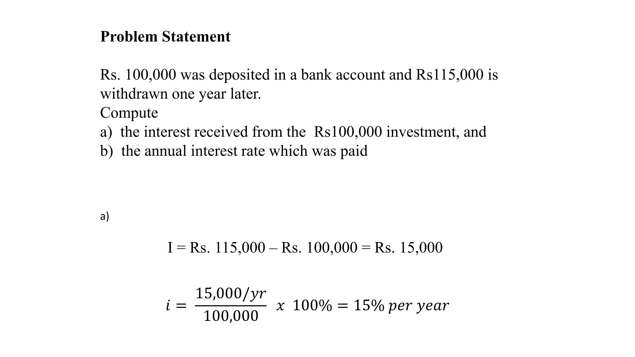Problem Statement
Rs. 100,000 was deposited in a bank account and Rs115,000 is
withdrawn one year later.
Compute
a) the interest received from the Rs100,000 investment, and
b) the annual interest rate which was paid
a)
I = Rs. 115,000 – Rs. 100,000 = Rs. 15,000
𝑖 =
15,000/𝑦𝑟
100,000
𝑥 100% = 15% 𝑝𝑒𝑟 𝑦𝑒𝑎𝑟
 