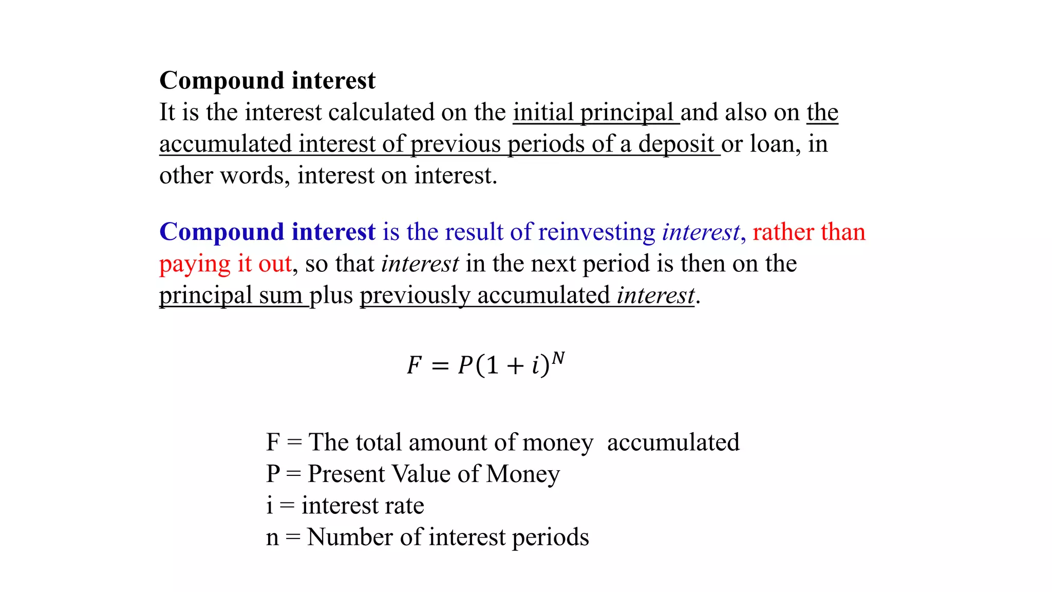 Compound interest
It is the interest calculated on the initial principal and also on the
accumulated interest of previous periods of a deposit or loan, in
other words, interest on interest.
Compound interest is the result of reinvesting interest, rather than
paying it out, so that interest in the next period is then on the
principal sum plus previously accumulated interest.
𝐹 = 𝑃 1 + 𝑖 𝑁
F = The total amount of money accumulated
P = Present Value of Money
i = interest rate
n = Number of interest periods
 