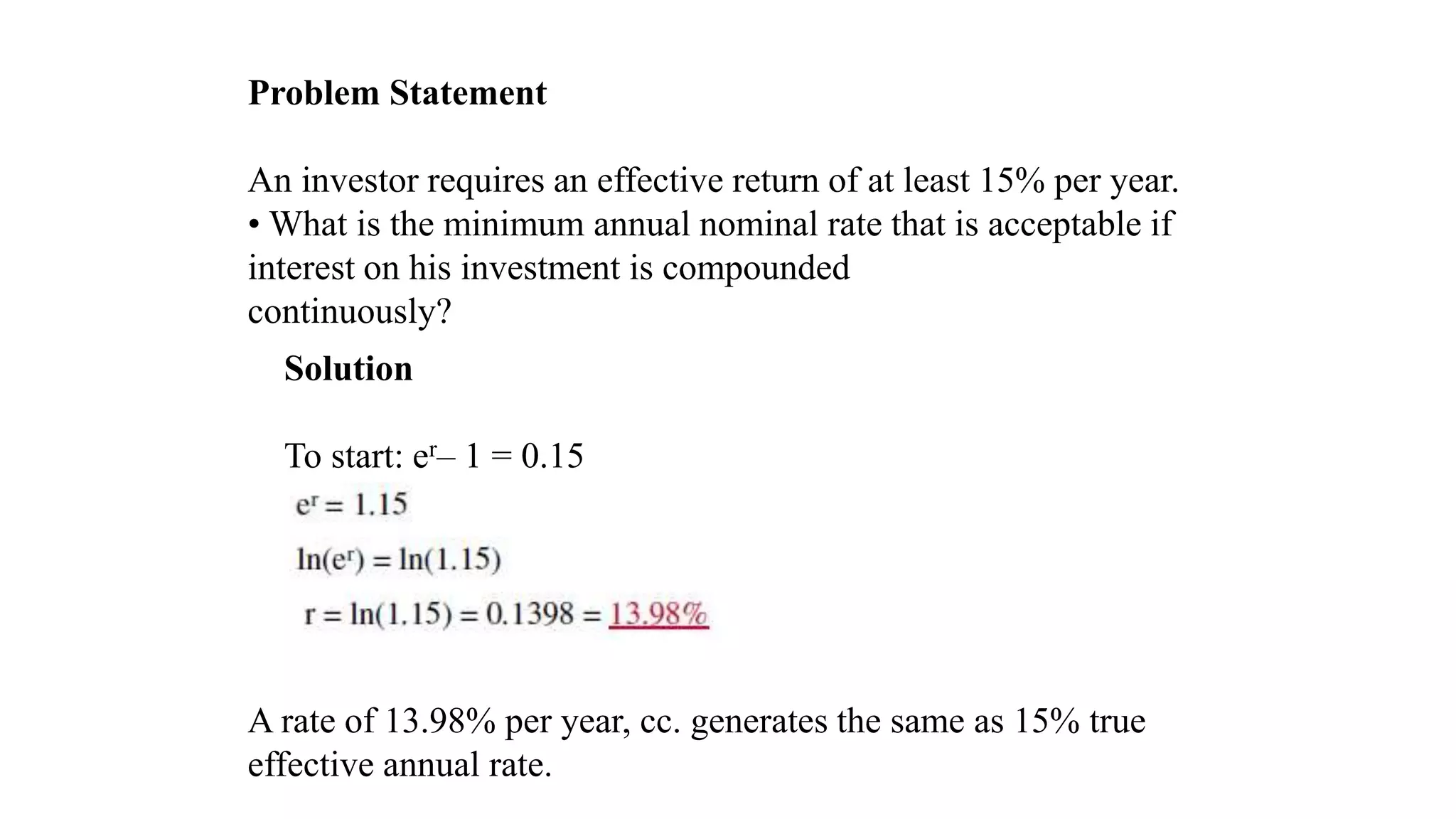 Problem Statement
An investor requires an effective return of at least 15% per year.
• What is the minimum annual nominal rate that is acceptable if
interest on his investment is compounded
continuously?
A rate of 13.98% per year, cc. generates the same as 15% true
effective annual rate.
Solution
To start: er– 1 = 0.15
 
