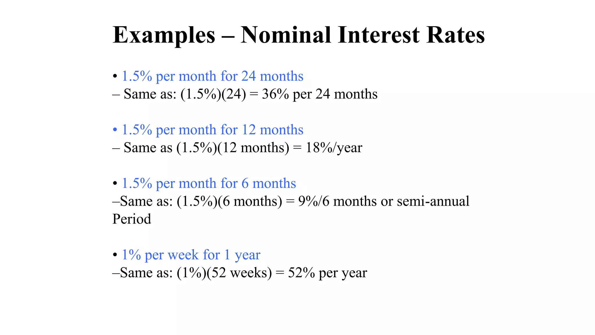 Examples – Nominal Interest Rates
• 1.5% per month for 24 months
– Same as: (1.5%)(24) = 36% per 24 months
• 1.5% per month for 12 months
– Same as (1.5%)(12 months) = 18%/year
• 1.5% per month for 6 months
–Same as: (1.5%)(6 months) = 9%/6 months or semi-annual
Period
• 1% per week for 1 year
–Same as: (1%)(52 weeks) = 52% per year
 