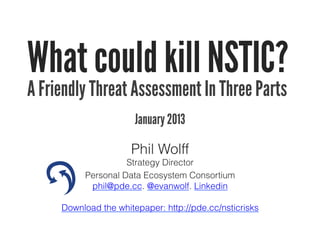 What could kill NSTIC?
A Friendly Threat Assessment In Three Parts
                       January 2013

                      Phil Wolff
                    Strategy Director
          Personal Data Ecosystem Consortium
           phil@pde.cc. @evanwolf. Linkedin

     Download the whitepaper: http://pde.cc/nsticrisks
 