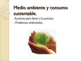 Medio ambiente y consumo
sustentable.
-Acciones para llevar a la práctica.
- Problemas ambientales.
 