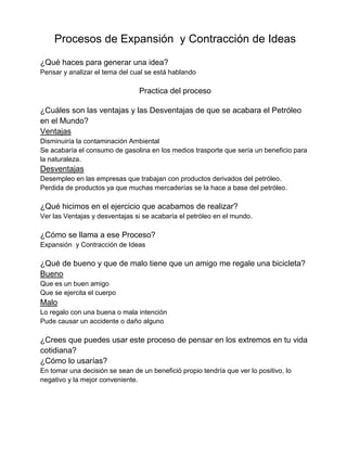 Procesos de Expansión y Contracción de Ideas
¿Qué haces para generar una idea?
Pensar y analizar el tema del cual se está hablando
Practica del proceso
¿Cuáles son las ventajas y las Desventajas de que se acabara el Petróleo
en el Mundo?
Ventajas
Disminuiría la contaminación Ambiental
Se acabaría el consumo de gasolina en los medios trasporte que sería un beneficio para
la naturaleza.
Desventajas
Desempleo en las empresas que trabajan con productos derivados del petróleo.
Perdida de productos ya que muchas mercaderías se la hace a base del petróleo.
¿Qué hicimos en el ejercicio que acabamos de realizar?
Ver las Ventajas y desventajas si se acabaría el petróleo en el mundo.
¿Cómo se llama a ese Proceso?
Expansión y Contracción de Ideas
¿Qué de bueno y que de malo tiene que un amigo me regale una bicicleta?
Bueno
Que es un buen amigo
Que se ejercita el cuerpo
Malo
Lo regalo con una buena o mala intención
Pude causar un accidente o daño alguno
¿Crees que puedes usar este proceso de pensar en los extremos en tu vida
cotidiana?
¿Cómo lo usarías?
En tomar una decisión se sean de un benefició propio tendría que ver lo positivo, lo
negativo y la mejor conveniente.
 