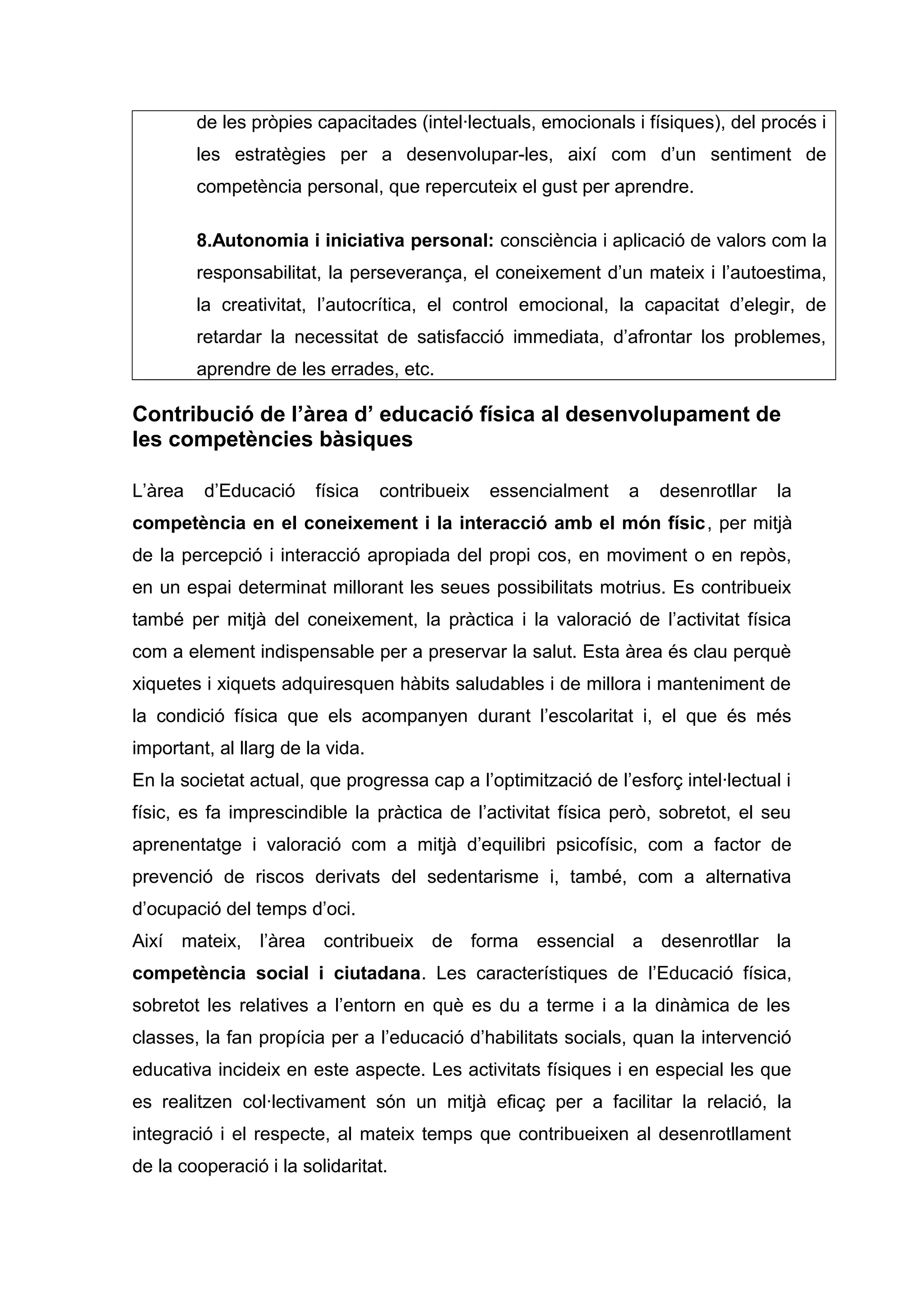 de les pròpies capacitades (intel·lectuals, emocionals i físiques), del procés i
les estratègies per a desenvolupar-les, així com d’un sentiment de
competència personal, que repercuteix el gust per aprendre.
8.Autonomia i iniciativa personal: consciència i aplicació de valors com la
responsabilitat, la perseverança, el coneixement d’un mateix i l’autoestima,
la creativitat, l’autocrítica, el control emocional, la capacitat d’elegir, de
retardar la necessitat de satisfacció immediata, d’afrontar los problemes,
aprendre de les errades, etc.
Contribució de l’àrea d’ educació física al desenvolupament de
les competències bàsiques
L’àrea d’Educació física contribueix essencialment a desenrotllar la
competència en el coneixement i la interacció amb el món físic, per mitjà
de la percepció i interacció apropiada del propi cos, en moviment o en repòs,
en un espai determinat millorant les seues possibilitats motrius. Es contribueix
també per mitjà del coneixement, la pràctica i la valoració de l’activitat física
com a element indispensable per a preservar la salut. Esta àrea és clau perquè
xiquetes i xiquets adquiresquen hàbits saludables i de millora i manteniment de
la condició física que els acompanyen durant l’escolaritat i, el que és més
important, al llarg de la vida.
En la societat actual, que progressa cap a l’optimització de l’esforç intel·lectual i
físic, es fa imprescindible la pràctica de l’activitat física però, sobretot, el seu
aprenentatge i valoració com a mitjà d’equilibri psicofísic, com a factor de
prevenció de riscos derivats del sedentarisme i, també, com a alternativa
d’ocupació del temps d’oci.
Així mateix, l’àrea contribueix de forma essencial a desenrotllar la
competència social i ciutadana. Les característiques de l’Educació física,
sobretot les relatives a l’entorn en què es du a terme i a la dinàmica de les
classes, la fan propícia per a l’educació d’habilitats socials, quan la intervenció
educativa incideix en este aspecte. Les activitats físiques i en especial les que
es realitzen col·lectivament són un mitjà eficaç per a facilitar la relació, la
integració i el respecte, al mateix temps que contribueixen al desenrotllament
de la cooperació i la solidaritat.
 