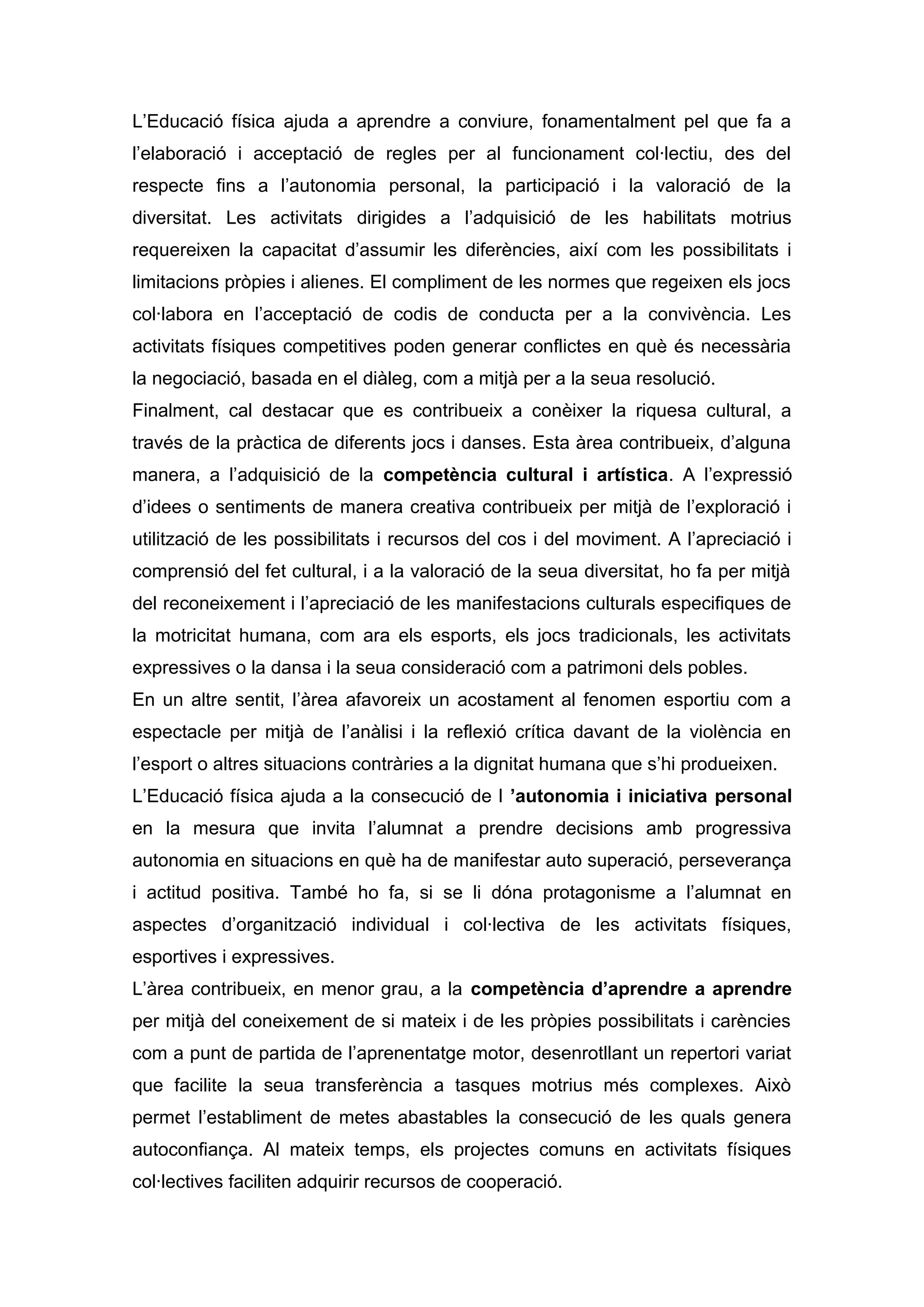 L’Educació física ajuda a aprendre a conviure, fonamentalment pel que fa a
l’elaboració i acceptació de regles per al funcionament col·lectiu, des del
respecte fins a l’autonomia personal, la participació i la valoració de la
diversitat. Les activitats dirigides a l’adquisició de les habilitats motrius
requereixen la capacitat d’assumir les diferències, així com les possibilitats i
limitacions pròpies i alienes. El compliment de les normes que regeixen els jocs
col·labora en l’acceptació de codis de conducta per a la convivència. Les
activitats físiques competitives poden generar conflictes en què és necessària
la negociació, basada en el diàleg, com a mitjà per a la seua resolució.
Finalment, cal destacar que es contribueix a conèixer la riquesa cultural, a
través de la pràctica de diferents jocs i danses. Esta àrea contribueix, d’alguna
manera, a l’adquisició de la competència cultural i artística. A l’expressió
d’idees o sentiments de manera creativa contribueix per mitjà de l’exploració i
utilització de les possibilitats i recursos del cos i del moviment. A l’apreciació i
comprensió del fet cultural, i a la valoració de la seua diversitat, ho fa per mitjà
del reconeixement i l’apreciació de les manifestacions culturals especifiques de
la motricitat humana, com ara els esports, els jocs tradicionals, les activitats
expressives o la dansa i la seua consideració com a patrimoni dels pobles.
En un altre sentit, l’àrea afavoreix un acostament al fenomen esportiu com a
espectacle per mitjà de l’anàlisi i la reflexió crítica davant de la violència en
l’esport o altres situacions contràries a la dignitat humana que s’hi produeixen.
L’Educació física ajuda a la consecució de l ’autonomia i iniciativa personal
en la mesura que invita l’alumnat a prendre decisions amb progressiva
autonomia en situacions en què ha de manifestar auto superació, perseverança
i actitud positiva. També ho fa, si se li dóna protagonisme a l’alumnat en
aspectes d’organització individual i col·lectiva de les activitats físiques,
esportives i expressives.
L’àrea contribueix, en menor grau, a la competència d’aprendre a aprendre
per mitjà del coneixement de si mateix i de les pròpies possibilitats i carències
com a punt de partida de l’aprenentatge motor, desenrotllant un repertori variat
que facilite la seua transferència a tasques motrius més complexes. Això
permet l’establiment de metes abastables la consecució de les quals genera
autoconfiança. Al mateix temps, els projectes comuns en activitats físiques
col·lectives faciliten adquirir recursos de cooperació.
 