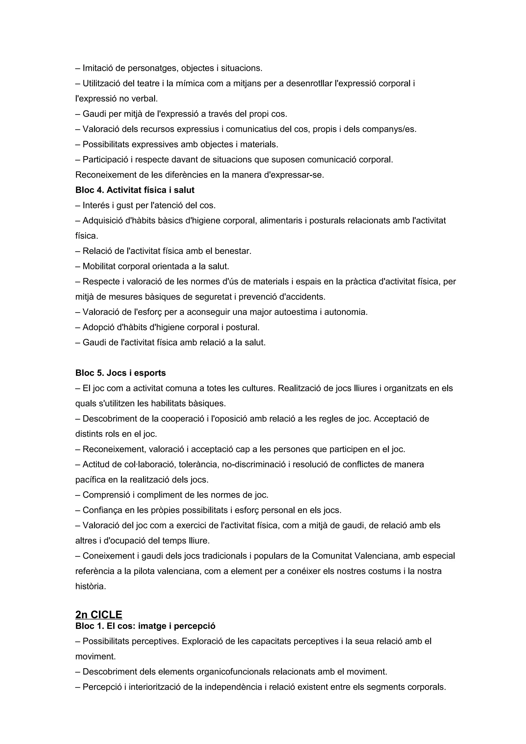 – Imitació de personatges, objectes i situacions.
– Utilització del teatre i la mímica com a mitjans per a desenrotllar l'expressió corporal i
l'expressió no verbal.
– Gaudi per mitjà de l'expressió a través del propi cos.
– Valoració dels recursos expressius i comunicatius del cos, propis i dels companys/es.
– Possibilitats expressives amb objectes i materials.
– Participació i respecte davant de situacions que suposen comunicació corporal.
Reconeixement de les diferències en la manera d'expressar-se.
Bloc 4. Activitat física i salut
– Interés i gust per l'atenció del cos.
– Adquisició d'hàbits bàsics d'higiene corporal, alimentaris i posturals relacionats amb l'activitat
física.
– Relació de l'activitat física amb el benestar.
– Mobilitat corporal orientada a la salut.
– Respecte i valoració de les normes d'ús de materials i espais en la pràctica d'activitat física, per
mitjà de mesures bàsiques de seguretat i prevenció d'accidents.
– Valoració de l'esforç per a aconseguir una major autoestima i autonomia.
– Adopció d'hàbits d'higiene corporal i postural.
– Gaudi de l'activitat física amb relació a la salut.
Bloc 5. Jocs i esports
– El joc com a activitat comuna a totes les cultures. Realització de jocs lliures i organitzats en els
quals s'utilitzen les habilitats bàsiques.
– Descobriment de la cooperació i l'oposició amb relació a les regles de joc. Acceptació de
distints rols en el joc.
– Reconeixement, valoració i acceptació cap a les persones que participen en el joc.
– Actitud de col·laboració, tolerància, no-discriminació i resolució de conflictes de manera
pacífica en la realització dels jocs.
– Comprensió i compliment de les normes de joc.
– Confiança en les pròpies possibilitats i esforç personal en els jocs.
– Valoració del joc com a exercici de l'activitat física, com a mitjà de gaudi, de relació amb els
altres i d'ocupació del temps lliure.
– Coneixement i gaudi dels jocs tradicionals i populars de la Comunitat Valenciana, amb especial
referència a la pilota valenciana, com a element per a conéixer els nostres costums i la nostra
història.
2n CICLE
Bloc 1. El cos: imatge i percepció
– Possibilitats perceptives. Exploració de les capacitats perceptives i la seua relació amb el
moviment.
– Descobriment dels elements organicofuncionals relacionats amb el moviment.
– Percepció i interiorització de la independència i relació existent entre els segments corporals.
 