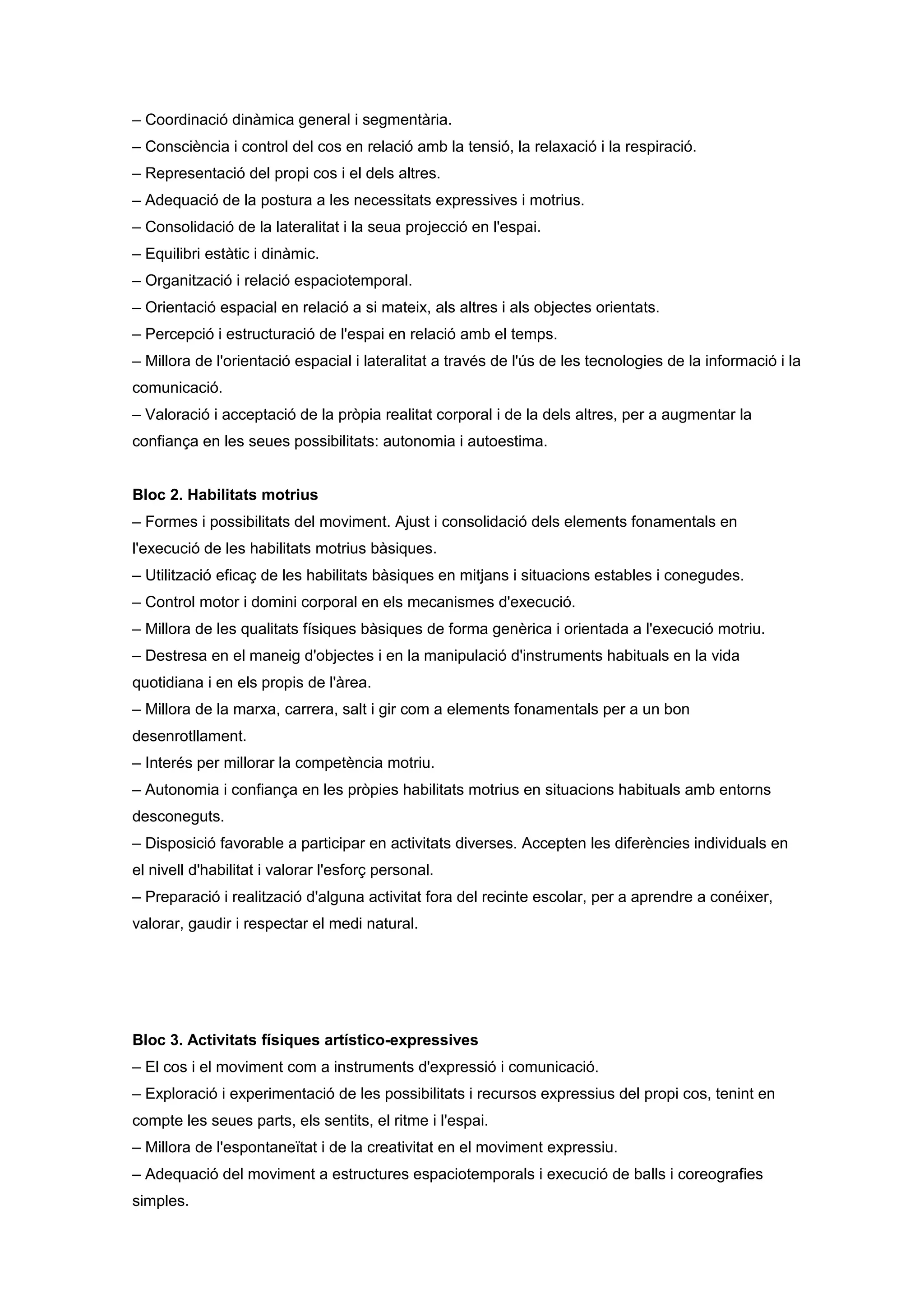 – Coordinació dinàmica general i segmentària.
– Consciència i control del cos en relació amb la tensió, la relaxació i la respiració.
– Representació del propi cos i el dels altres.
– Adequació de la postura a les necessitats expressives i motrius.
– Consolidació de la lateralitat i la seua projecció en l'espai.
– Equilibri estàtic i dinàmic.
– Organització i relació espaciotemporal.
– Orientació espacial en relació a si mateix, als altres i als objectes orientats.
– Percepció i estructuració de l'espai en relació amb el temps.
– Millora de l'orientació espacial i lateralitat a través de l'ús de les tecnologies de la informació i la
comunicació.
– Valoració i acceptació de la pròpia realitat corporal i de la dels altres, per a augmentar la
confiança en les seues possibilitats: autonomia i autoestima.
Bloc 2. Habilitats motrius
– Formes i possibilitats del moviment. Ajust i consolidació dels elements fonamentals en
l'execució de les habilitats motrius bàsiques.
– Utilització eficaç de les habilitats bàsiques en mitjans i situacions estables i conegudes.
– Control motor i domini corporal en els mecanismes d'execució.
– Millora de les qualitats físiques bàsiques de forma genèrica i orientada a l'execució motriu.
– Destresa en el maneig d'objectes i en la manipulació d'instruments habituals en la vida
quotidiana i en els propis de l'àrea.
– Millora de la marxa, carrera, salt i gir com a elements fonamentals per a un bon
desenrotllament.
– Interés per millorar la competència motriu.
– Autonomia i confiança en les pròpies habilitats motrius en situacions habituals amb entorns
desconeguts.
– Disposició favorable a participar en activitats diverses. Accepten les diferències individuals en
el nivell d'habilitat i valorar l'esforç personal.
– Preparació i realització d'alguna activitat fora del recinte escolar, per a aprendre a conéixer,
valorar, gaudir i respectar el medi natural.
Bloc 3. Activitats físiques artístico-expressives
– El cos i el moviment com a instruments d'expressió i comunicació.
– Exploració i experimentació de les possibilitats i recursos expressius del propi cos, tenint en
compte les seues parts, els sentits, el ritme i l'espai.
– Millora de l'espontaneïtat i de la creativitat en el moviment expressiu.
– Adequació del moviment a estructures espaciotemporals i execució de balls i coreografies
simples.
 