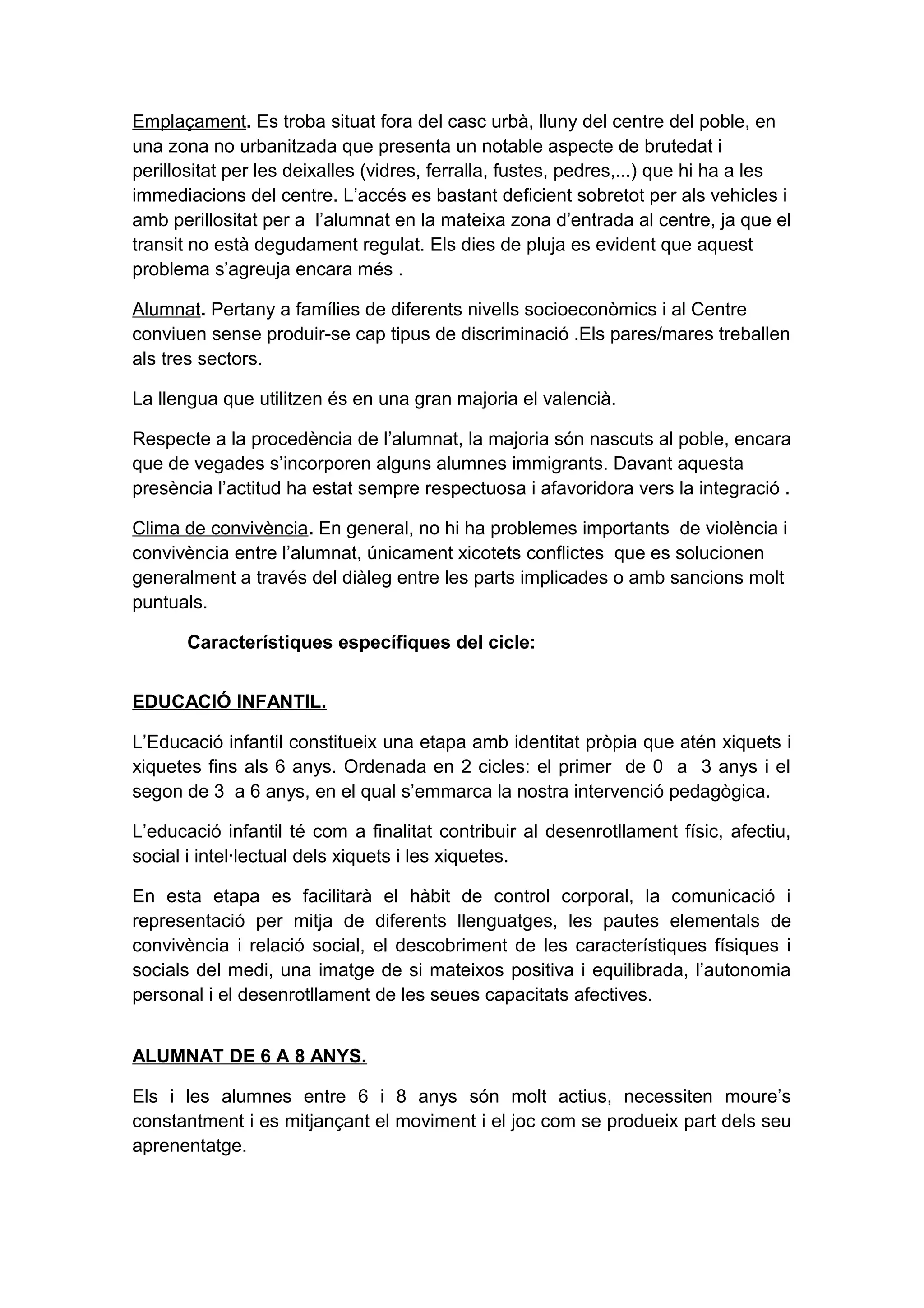 Emplaçament. Es troba situat fora del casc urbà, lluny del centre del poble, en
una zona no urbanitzada que presenta un notable aspecte de brutedat i
perillositat per les deixalles (vidres, ferralla, fustes, pedres,...) que hi ha a les
immediacions del centre. L’accés es bastant deficient sobretot per als vehicles i
amb perillositat per a l’alumnat en la mateixa zona d’entrada al centre, ja que el
transit no està degudament regulat. Els dies de pluja es evident que aquest
problema s’agreuja encara més .
Alumnat. Pertany a famílies de diferents nivells socioeconòmics i al Centre
conviuen sense produir-se cap tipus de discriminació .Els pares/mares treballen
als tres sectors.
La llengua que utilitzen és en una gran majoria el valencià.
Respecte a la procedència de l’alumnat, la majoria són nascuts al poble, encara
que de vegades s’incorporen alguns alumnes immigrants. Davant aquesta
presència l’actitud ha estat sempre respectuosa i afavoridora vers la integració .
Clima de convivència. En general, no hi ha problemes importants de violència i
convivència entre l’alumnat, únicament xicotets conflictes que es solucionen
generalment a través del diàleg entre les parts implicades o amb sancions molt
puntuals.
Característiques específiques del cicle:
EDUCACIÓ INFANTIL.
L’Educació infantil constitueix una etapa amb identitat pròpia que atén xiquets i
xiquetes fins als 6 anys. Ordenada en 2 cicles: el primer de 0 a 3 anys i el
segon de 3 a 6 anys, en el qual s’emmarca la nostra intervenció pedagògica.
L’educació infantil té com a finalitat contribuir al desenrotllament físic, afectiu,
social i intel·lectual dels xiquets i les xiquetes.
En esta etapa es facilitarà el hàbit de control corporal, la comunicació i
representació per mitja de diferents llenguatges, les pautes elementals de
convivència i relació social, el descobriment de les característiques físiques i
socials del medi, una imatge de si mateixos positiva i equilibrada, l’autonomia
personal i el desenrotllament de les seues capacitats afectives.
ALUMNAT DE 6 A 8 ANYS.
Els i les alumnes entre 6 i 8 anys són molt actius, necessiten moure’s
constantment i es mitjançant el moviment i el joc com se produeix part dels seu
aprenentatge.
 