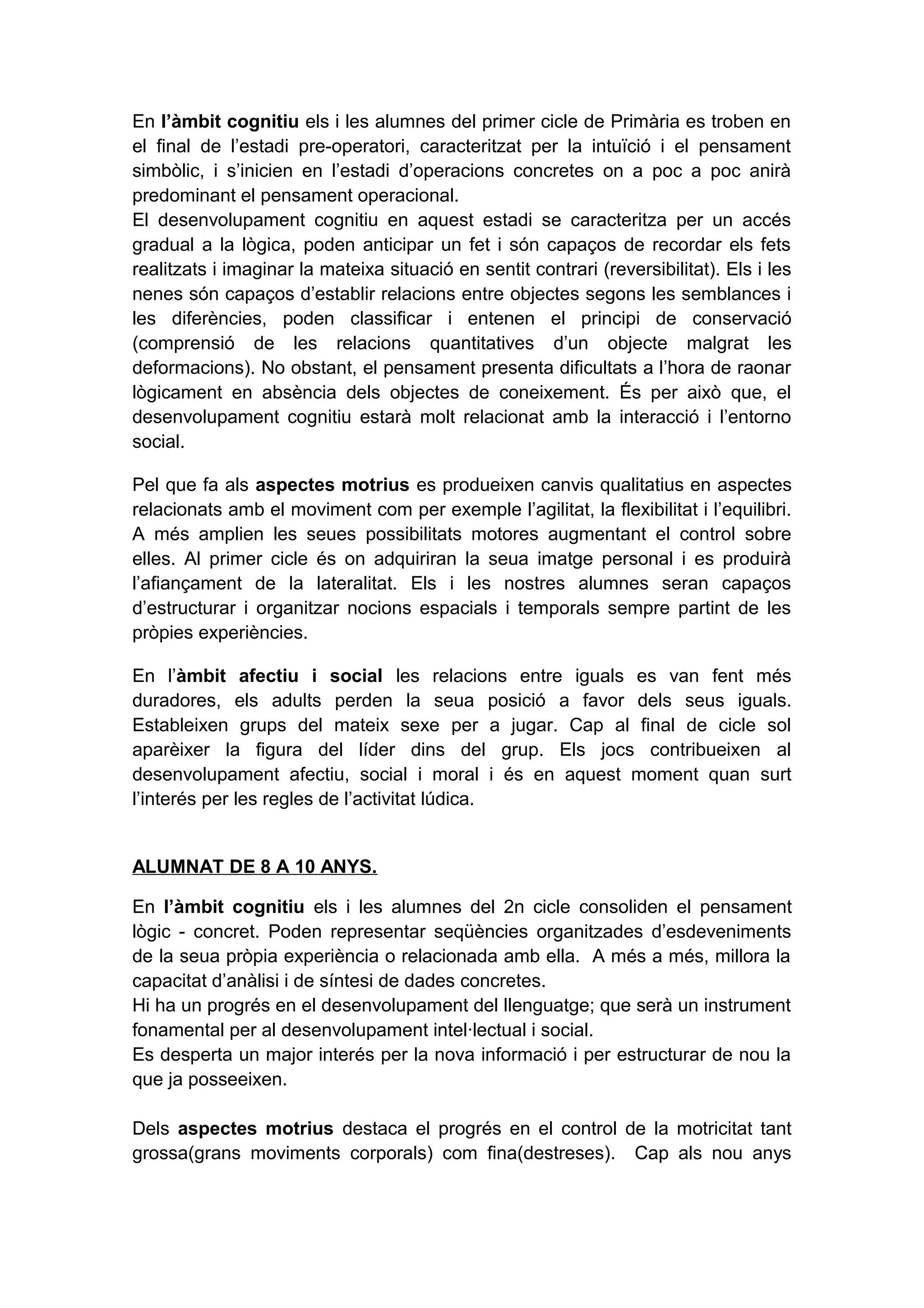 En l’àmbit cognitiu els i les alumnes del primer cicle de Primària es troben en
el final de l’estadi pre-operatori, caracteritzat per la intuïció i el pensament
simbòlic, i s’inicien en l’estadi d’operacions concretes on a poc a poc anirà
predominant el pensament operacional.
El desenvolupament cognitiu en aquest estadi se caracteritza per un accés
gradual a la lògica, poden anticipar un fet i són capaços de recordar els fets
realitzats i imaginar la mateixa situació en sentit contrari (reversibilitat). Els i les
nenes són capaços d’establir relacions entre objectes segons les semblances i
les diferències, poden classificar i entenen el principi de conservació
(comprensió de les relacions quantitatives d’un objecte malgrat les
deformacions). No obstant, el pensament presenta dificultats a l’hora de raonar
lògicament en absència dels objectes de coneixement. És per això que, el
desenvolupament cognitiu estarà molt relacionat amb la interacció i l’entorno
social.
Pel que fa als aspectes motrius es produeixen canvis qualitatius en aspectes
relacionats amb el moviment com per exemple l’agilitat, la flexibilitat i l’equilibri.
A més amplien les seues possibilitats motores augmentant el control sobre
elles. Al primer cicle és on adquiriran la seua imatge personal i es produirà
l’afiançament de la lateralitat. Els i les nostres alumnes seran capaços
d’estructurar i organitzar nocions espacials i temporals sempre partint de les
pròpies experiències.
En l’àmbit afectiu i social les relacions entre iguals es van fent més
duradores, els adults perden la seua posició a favor dels seus iguals.
Estableixen grups del mateix sexe per a jugar. Cap al final de cicle sol
aparèixer la figura del líder dins del grup. Els jocs contribueixen al
desenvolupament afectiu, social i moral i és en aquest moment quan surt
l’interés per les regles de l’activitat lúdica.
ALUMNAT DE 8 A 10 ANYS.
En l’àmbit cognitiu els i les alumnes del 2n cicle consoliden el pensament
lògic - concret. Poden representar seqüències organitzades d’esdeveniments
de la seua pròpia experiència o relacionada amb ella. A més a més, millora la
capacitat d’anàlisi i de síntesi de dades concretes.
Hi ha un progrés en el desenvolupament del llenguatge; que serà un instrument
fonamental per al desenvolupament intel·lectual i social.
Es desperta un major interés per la nova informació i per estructurar de nou la
que ja posseeixen.
Dels aspectes motrius destaca el progrés en el control de la motricitat tant
grossa(grans moviments corporals) com fina(destreses). Cap als nou anys
 
