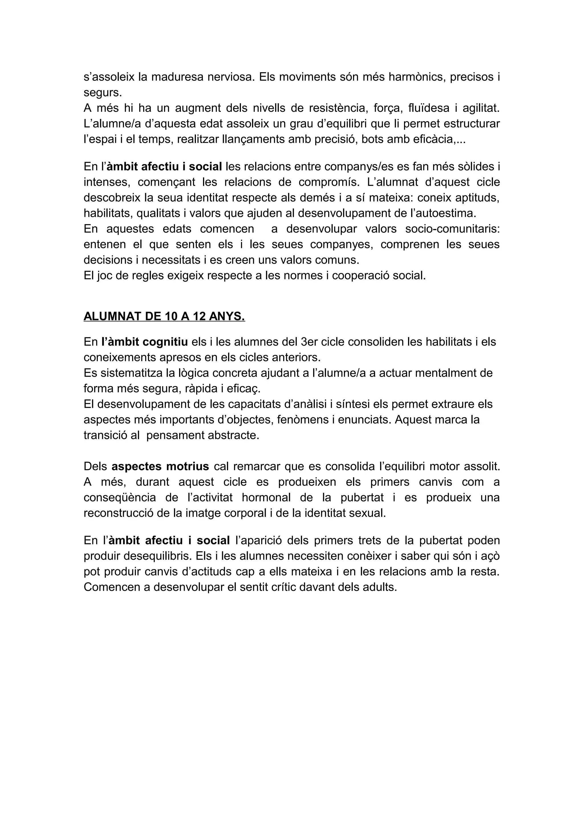 s’assoleix la maduresa nerviosa. Els moviments són més harmònics, precisos i
segurs.
A més hi ha un augment dels nivells de resistència, força, fluïdesa i agilitat.
L’alumne/a d’aquesta edat assoleix un grau d’equilibri que li permet estructurar
l’espai i el temps, realitzar llançaments amb precisió, bots amb eficàcia,...
En l’àmbit afectiu i social les relacions entre companys/es es fan més sòlides i
intenses, començant les relacions de compromís. L’alumnat d’aquest cicle
descobreix la seua identitat respecte als demés i a sí mateixa: coneix aptituds,
habilitats, qualitats i valors que ajuden al desenvolupament de l’autoestima.
En aquestes edats comencen a desenvolupar valors socio-comunitaris:
entenen el que senten els i les seues companyes, comprenen les seues
decisions i necessitats i es creen uns valors comuns.
El joc de regles exigeix respecte a les normes i cooperació social.
ALUMNAT DE 10 A 12 ANYS.
En l’àmbit cognitiu els i les alumnes del 3er cicle consoliden les habilitats i els
coneixements apresos en els cicles anteriors.
Es sistematitza la lògica concreta ajudant a l’alumne/a a actuar mentalment de
forma més segura, ràpida i eficaç.
El desenvolupament de les capacitats d’anàlisi i síntesi els permet extraure els
aspectes més importants d’objectes, fenòmens i enunciats. Aquest marca la
transició al pensament abstracte.
Dels aspectes motrius cal remarcar que es consolida l’equilibri motor assolit.
A més, durant aquest cicle es produeixen els primers canvis com a
conseqüència de l’activitat hormonal de la pubertat i es produeix una
reconstrucció de la imatge corporal i de la identitat sexual.
En l’àmbit afectiu i social l’aparició dels primers trets de la pubertat poden
produir desequilibris. Els i les alumnes necessiten conèixer i saber qui són i açò
pot produir canvis d’actituds cap a ells mateixa i en les relacions amb la resta.
Comencen a desenvolupar el sentit crític davant dels adults.
 