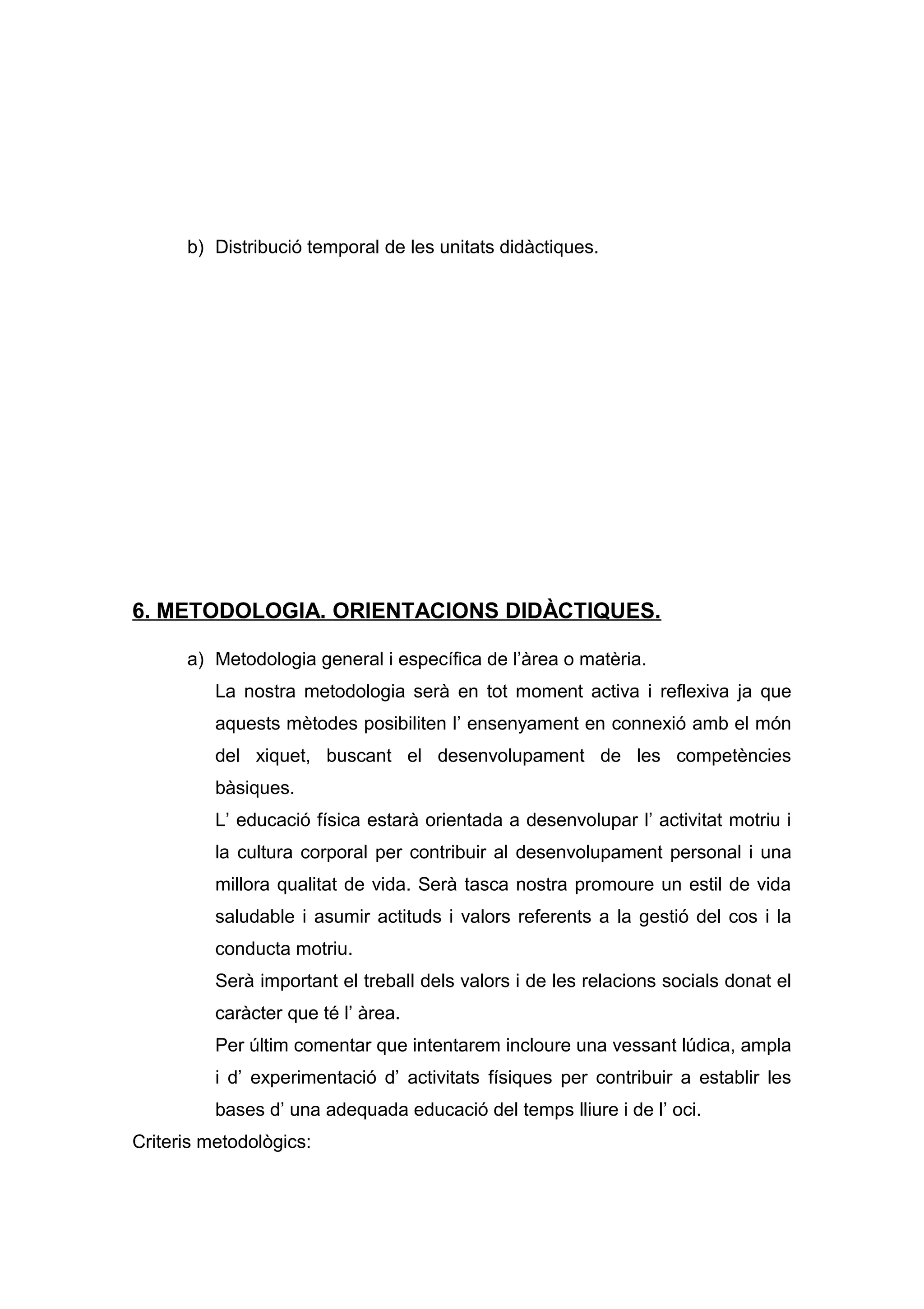 b) Distribució temporal de les unitats didàctiques.
6. METODOLOGIA. ORIENTACIONS DIDÀCTIQUES.
a) Metodologia general i específica de l’àrea o matèria.
La nostra metodologia serà en tot moment activa i reflexiva ja que
aquests mètodes posibiliten l’ ensenyament en connexió amb el món
del xiquet, buscant el desenvolupament de les competències
bàsiques.
L’ educació física estarà orientada a desenvolupar l’ activitat motriu i
la cultura corporal per contribuir al desenvolupament personal i una
millora qualitat de vida. Serà tasca nostra promoure un estil de vida
saludable i asumir actituds i valors referents a la gestió del cos i la
conducta motriu.
Serà important el treball dels valors i de les relacions socials donat el
caràcter que té l’ àrea.
Per últim comentar que intentarem incloure una vessant lúdica, ampla
i d’ experimentació d’ activitats físiques per contribuir a establir les
bases d’ una adequada educació del temps lliure i de l’ oci.
Criteris metodològics:
 